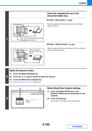 Page 2342-122
COPIER
Contents
1
Insert the originals face up in the 
document feeder tray.
●When Same Width is used
Place the originals with the sides that are the same length 
aligned on the left.
●When Different Width is used
Place the originals with the corners aligned in the far left corner 
of the document feeder tray.
2
Select the special modes.
(1) Touch the [Special Modes] key.
(2) Touch the   keys to switch through the screens.
(3) Touch the [Mixed Size Original] key.
☞Special modes menu (2nd screen)...