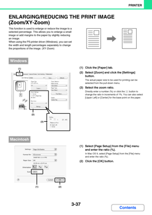 Page 2943-37
PRINTER
Contents
ENLARGING/REDUCING THE PRINT IMAGE
(Zoom/XY-Zoom)
This function is used to enlarge or reduce the image to a 
selected percentage. This allows you to enlarge a small 
image or add margins to the paper by slightly reducing 
an image.
When using the PS printer driver (Windows), you can set 
the width and length percentages separately to change 
the proportions of the image. (XY-Zoom)
(1) Click the [Paper] tab.
(2) Select [Zoom] and click the [Settings] 
button.
The actual paper size to...