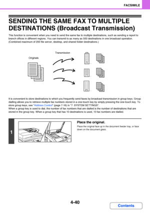 Page 3714-40
FACSIMILE
Contents
SENDING THE SAME FAX TO MULTIPLE 
DESTINATIONS (Broadcast Transmission)
This function is convenient when you need to send the same fax to multiple destinations, such as sending a report to 
branch offices in different regions. You can transmit to as many as 500 destinations in one broadcast operation. 
(Combined maximum of 200 file server, desktop, and shared folder destinations.)
It is convenient to store destinations to which you frequently send faxes by broadcast transmission...