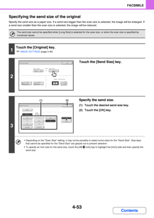 Page 3844-53
FACSIMILE
Contents Specifying the send size of the original
Specify the send size as a paper size. If a send size bigger than the scan size is selected, the image will be enlarged. If 
a send size smaller than the scan size is selected, the image will be reduced.
The send size cannot be specified when [Long Size] is selected for the scan size, or when the scan size is specified by 
numerical values.
1
Touch the [Original] key.
☞
IMAGE SETTINGS (page 4-46)
2
Touch the [Send Size] key.
3
Specify the...