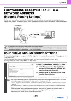 Page 3974-66
FACSIMILE
Contents
FORWARDING RECEIVED FAXES TO A 
NETWORK ADDRESS 
(Inbound Routing Settings)
You can have received faxes automatically forwarded to an e-mail address, file server address, desktop address, or 
network folder address. This function can be used to forward received faxes to a specified address without printing them.
CONFIGURING INBOUND ROUTING SETTINGS
All inbound routing settings are configured in the Web pages. For the procedure for accessing the Web pages, see the 
Quick Start...