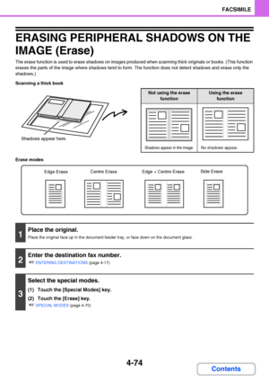 Page 4054-74
FACSIMILE
Contents
ERASING PERIPHERAL SHADOWS ON THE 
IMAGE (Erase)
The erase function is used to erase shadows on images produced when scanning thick originals or books. (This function 
erases the parts of the image where shadows tend to form. The function does not detect shadows and erase only the 
shadows.)
Scanning a thick book
Erase modes
Shadows appear here.
Not using the erase 
functionUsing the erase 
function
Shadows appear in the image.No shadows appear.
1
Place the original.
Place the...