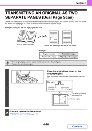 Page 4074-76
FACSIMILE
Contents
TRANSMITTING AN ORIGINAL AS TWO 
SEPARATE PAGES (Dual Page Scan)
The left and right sides of an original can be transmitted as two separate pages. This function is useful when you wish to 
fax the left and right pages of a book or other bound document as separate pages.
Example: Faxing the left and right pages of a book
Example:
Book or bound document
The left and right pages are sent as two pages.
Original scan sizeTransmitted image
A3 (11 x 17) x 1 pageA4 (8-1/2 x 11) x 2 pages...