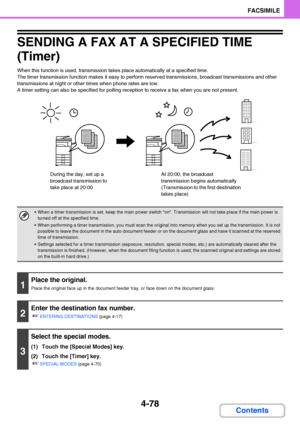 Page 4094-78
FACSIMILE
Contents
SENDING A FAX AT A SPECIFIED TIME 
(Timer)
When this function is used, transmission takes place automatically at a specified time.
The timer transmission function makes it easy to perform reserved transmissions, broadcast transmissions and other 
transmissions at night or other times when phone rates are low.
A timer setting can also be specified for polling reception to receive a fax when you are not present.
 When a timer transmission is set, keep the main power switch on....
