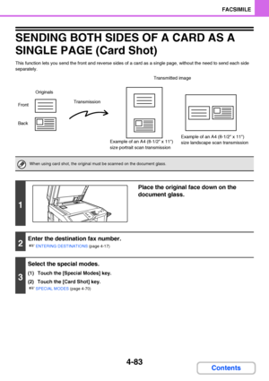 Page 4144-83
FACSIMILE
Contents
SENDING BOTH SIDES OF A CARD AS A 
SINGLE PAGE (Card Shot)
This function lets you send the front and reverse sides of a card as a single page, without the need to send each side 
separately.
When using card shot, the original must be scanned on the document glass.
1
Place the original face down on the 
document glass.
2
Enter the destination fax number.
☞
ENTERING DESTINATIONS (page 4-17)
3
Select the special modes.
(1) Touch the [Special Modes] key.
(2) Touch the [Card Shot]...