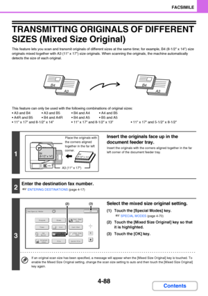 Page 4194-88
FACSIMILE
Contents
TRANSMITTING ORIGINALS OF DIFFERENT 
SIZES (Mixed Size Original)
This feature lets you scan and transmit originals of different sizes at the same time; for example, B4 (8-1/2 x 14) size 
originals mixed together with A3 (11 x 17) size originals. When scanning the originals, the machine automatically 
detects the size of each original.
This feature can only be used with the following combinations of original sizes:
   
   
 x 17 and 8-1/2 x 14  x 17 and 8-1/2 x 13  x 17 and 5-1/2 x...