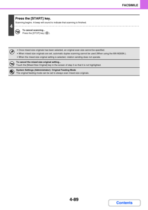 Page 4204-89
FACSIMILE
Contents
4
Press the [START] key.
Scanning begins. A beep will sound to indicate that scanning is finished.
To cancel scanning...
Press the [STOP] key ( ).
 Once mixed size originals has been selected, an original scan size cannot be specified.
 When mixed size originals are set, automatic duplex scanning cannot be used (When using the MX-M283N.).
 When the mixed size original setting is selected, rotation sending does not operate.
To cancel the mixed size original setting...
Touch the...