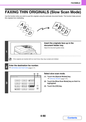Page 4214-90
FACSIMILE
Contents
FAXING THIN ORIGINALS (Slow Scan Mode)
Use this function when you wish to scan thin originals using the automatic document feeder. This function helps prevent 
thin originals from misfeeding.
1
Insert the originals face up in the 
document feeder tray.
Adjust the document guides slowly.
If the originals are inserted with too much force, they may crumple and misfeed.
2
Enter the destination fax number.
☞
ENTERING DESTINATIONS (page 4-17)
3
Select slow scan mode.
(1) Touch the...