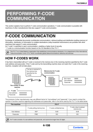 Page 4394-108
FACSIMILE
Contents
This section explains how to perform F-code communication operations. F-code communication is possible with 
machines of other manufacturers that also support F-code communication.
F-CODE COMMUNICATION
Exchange of confidential documents (confidential communication), retrieval (polling) and distribution (polling memory) of 
information, distribution of information to multiple destinations (relay broadcast transmission) are possible with other 
machines that support F-code...