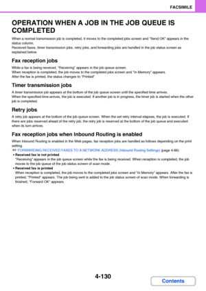 Page 4614-130
FACSIMILE
Contents
OPERATION WHEN A JOB IN THE JOB QUEUE IS 
COMPLETED
When a normal transmission job is completed, it moves to the completed jobs screen and Send OK appears in the 
status column.
Received faxes, timer transmission jobs, retry jobs, and forwarding jobs are handled in the job status screen as 
explained below.
Fax reception jobs
While a fax is being received, Receiving appears in the job queue screen.
When reception is completed, the job moves to the completed jobs screen and In...