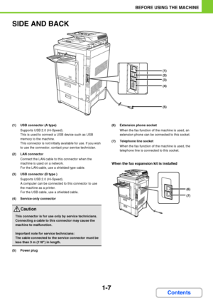Page 481-7
BEFORE USING THE MACHINE
Contents
SIDE AND BACK
(1) USB connector (A type)
Supports USB 2.0 (Hi-Speed).
This is used to connect a USB device such as USB 
memory to the machine.
This connector is not initially available for use. If you wish 
to use the connector, contact your service technician.
(2) LAN connector
Connect the LAN cable to this connector when the 
machine is used on a network.
For the LAN cable, use a shielded type cable.
(3) USB connector (B type )
Supports USB 2.0 (Hi-Speed).
A...