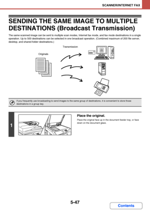 Page 5145-47
SCANNER/INTERNET FAX
Contents
SENDING THE SAME IMAGE TO MULTIPLE 
DESTINATIONS (Broadcast Transmission)
The same scanned image can be sent to multiple scan modes, Internet fax mode, and fax mode destinations in a single 
operation. Up to 500 destinations can be selected in one broadcast operation. (Combined maximum of 200 file server, 
desktop, and shared folder destinations.)
If you frequently use broadcasting to send images to the same group of destinations, it is convenient to store those...