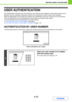 Page 581-17
BEFORE USING THE MACHINE
Contents
USER AUTHENTICATION
User authentication restricts the use of the machine to users that have been registered. The functions that each user is 
allowed to use can be specified, allowing the machine to be customized to meet the needs of your workplace.
When the administrator of the machine has enabled user authentication, each user must log in to use the machine. 
There are different types of user authentication, and each type has a different login method.
For more...