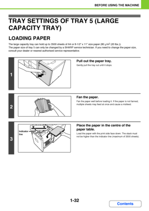 Page 731-32
BEFORE USING THE MACHINE
Contents
TRAY SETTINGS OF TRAY 5 (LARGE 
CAPACITY TRAY)
LOADING PAPER
The large capacity tray can hold up to 3500 sheets of A4 or 8-1/2 x 11 size paper (80g/m2 (20 lbs.)).
The paper size of tray 5 can only be changed by a SHARP service technician. If you need to change the paper size, 
consult your dealer or nearest authorised service representative.
1
Pull out the paper tray.
Gently pull the tray out until it stops.
2
Fan the paper.
Fan the paper well before loading it. If...