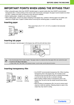 Page 761-35
BEFORE USING THE MACHINE
Contents
IMPORTANT POINTS WHEN USING THE BYPASS TRAY
 When using plain paper other than SHARP standard paper or special media other than SHARP-recommended 
transparency film, or when printing on the reverse side of previously used paper, the paper must be loaded one sheet 
at a time. Loading more than one sheet at a time will cause misfeeds.
 Before loading paper, straighten any curling in the paper.
 When adding paper, remove any paper remaining in the bypass tray, combine...