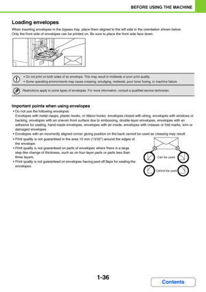 Page 771-36
BEFORE USING THE MACHINE
Contents Loading envelopes
When inserting envelopes in the bypass tray, place them aligned to the left side in the orientation shown below.
Only the front side of envelopes can be printed on. Be sure to place the front side face down.
Important points when using envelopes
 Do not use the following envelopes:
Envelopes with metal clasps, plastic hooks, or ribbon hooks; envelopes closed with string, envelopes with windows or 
backing, envelopes with an uneven front surface due...