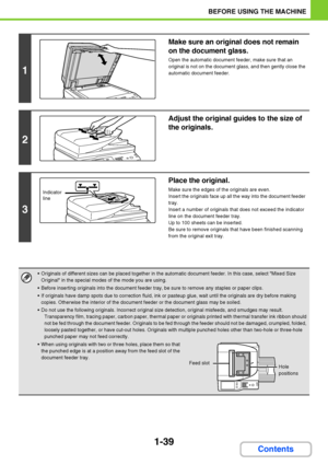 Page 801-39
BEFORE USING THE MACHINE
Contents
1
Make sure an original does not remain 
on the document glass.
Open the automatic document feeder, make sure that an 
original is not on the document glass, and then gently close the 
automatic document feeder.
2
Adjust the original guides to the size of 
the originals.
3
Place the original.
Make sure the edges of the originals are even.
Insert the originals face up all the way into the document feeder 
tray.
Insert a number of originals that does not exceed the...