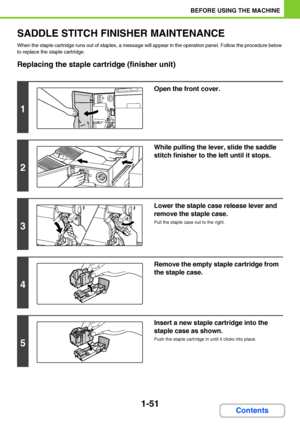 Page 921-51
BEFORE USING THE MACHINE
Contents
SADDLE STITCH FINISHER MAINTENANCE
When the staple cartridge runs out of staples, a message will appear in the operation panel. Follow the procedure below 
to replace the staple cartridge.
Replacing the staple cartridge (finisher unit)
1
Open the front cover.
2
While pulling the lever, slide the saddle 
stitch finisher to the left until it stops.
3
Lower the staple case release lever and 
remove the staple case.
Pull the staple case out to the right.
4
Remove the...