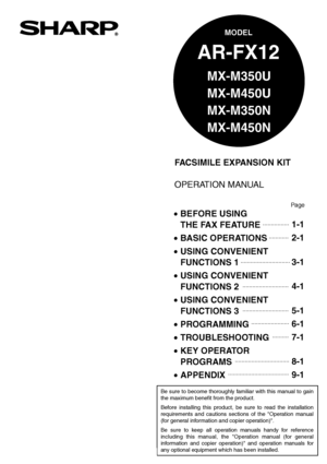 Page 1FACSIMILE EXPANSION KIT
OPERATION MANUAL
MODEL
AR-FX12
 BEFORE USING 
  THE FAX FEATURE
 BASIC OPERATIONS
 
USING CONVENIENT  
 FUNCTIONS 1
 
USING CONVENIENT  
 FUNCTIONS 2
 
USING CONVENIENT  
 FUNCTIONS 3
 PROGRAMMING
 TROUBLESHOOTING
 KEY OPERATOR 
 PROGRAMS
 APPENDIX1-1
2-1
3-1
4-1
5-1
6-1
7-1
8-1
9-1
Page
Be sure to become thoroughly familiar with this manual to gain 
the maximum benefit from the product.
Before installing this product, be sure to read the installation 
requirements and...