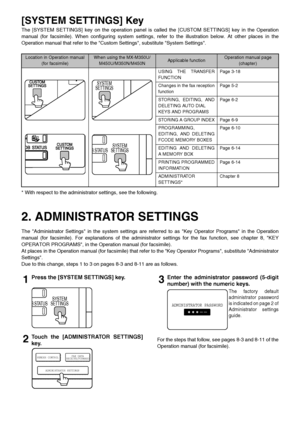 Page 4[SYSTEM SETTINGS] Key
The [SYSTEM SETTINGS] key on the operation panel is called the [CUSTOM SETTI NGS] key in the Operation
manual (for facsimile). When configur ing system settings, refer to the illustra tion below. At other places in the
Operation manual that refer to the Custom Settings, substitute System Settings.
* With respect to the administrator settings, see the following.
2. ADMINISTRATOR SETTINGS
The Administrator Settings in the system settings are referred to as Key Operator Programs in the...