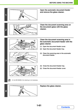 Page 1021-61
BEFORE USING THE MACHINE
Contents
1
Open the automatic document feeder 
and remove the glass cleaner.
2
Clean the document scanning area on 
the document glass with the glass 
cleaner.
3
Clean the document scanning area in 
the automatic document feeder with the 
glass cleaner.
(1) Open the document feeder cover.
(2) Open the document feeder tray.
(3) Clean the scanning area in the automatic 
document feeder.
(4) Close the document feeder tray.
(5) Close the document feeder cover.
On the MX-M283N,...