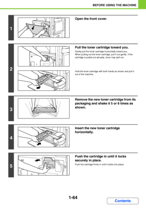 Page 1051-64
BEFORE USING THE MACHINE
Contents
1
Open the front cover.
2
Pull the toner cartridge toward you.
Gently pull the toner cartridge horizontally toward you.
When pulling out the toner cartridge, pull it out gently. If the 
cartridge is pulled out abruptly, toner may spill out.
Hold the toner cartridge with both hands as shown and pull it 
out of the machine.
3
Remove the new toner cartridge from its 
packaging and shake it 5 or 6 times as 
shown.
4
Insert the new toner cartridge 
horizontally.
5
Push...