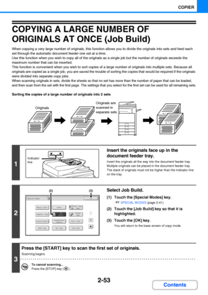 Page 1652-53
COPIER
Contents
COPYING A LARGE NUMBER OF 
ORIGINALS AT ONCE (Job Build)
When copying a very large number of originals, this function allows you to divide the originals into sets and feed each 
set through the automatic document feeder one set at a time.
Use this function when you wish to copy all of the originals as a single job but the number of originals exceeds the 
maximum number that can be inserted.
This function is convenient when you wish to sort copies of a large number of originals into...