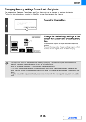 Page 1672-55
COPIER
Contents Changing the copy settings for each set of originals
The copy settings (Exposure, Paper Select, and Copy Ratio only) can be changed for each set of originals.
Perform the step below before pressing the [Start] key to scan the originals in step 4 above.
1
Touch the [Change] key.
2
Change the desired copy settings in the 
screen that appears and press the [Start] 
key.
Scanning of the originals will begin using the changed copy 
settings.
To cancel the copy setting changes and begin...