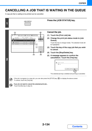 Page 2462-134
COPIER
Contents
CANCELLING A JOB THAT IS WAITING IN THE QUEUE
A copy job that is waiting to be printed can be cancelled.
1
Press the [JOB STATUS] key.
2
Cancel the job.
(1) Touch the [Print Job] tab.
(2) Change the print job status mode to [Job 
Queue].
Touch this key to change modes. The selected mode will 
be highlighted.
(3) Touch the key of the copy job that you wish 
to cancel.
(4) Touch the [Stop/Delete] key.
(5) A message appears to confirm the 
cancellation. Touch the [Yes] key.
The...