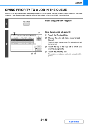 Page 2472-135
COPIER
Contents
GIVING PRIORITY TO A JOB IN THE QUEUE
If a copy job is begun when there are already multiple jobs in the queue, the copy job will appear at the end of the queue. 
However, if you have an urgent copy job, you can give priority to the job and have it executed first.
1
Press the [JOB STATUS] key.
2
Give the desired job priority.
(1) Touch the [Print Job] tab.
(2) Change the print job status mode to [Job 
Queue].
Touch this key to change modes. The selected mode will 
be highlighted....