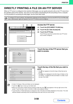 Page 3153-58
PRINTER
Contents
DIRECTLY PRINTING A FILE ON AN FTP SERVER
When an FTP server is configured in the machines Web pages, you can specify and print a file on the FTP server from 
the operation panel of the machine. This saves you the trouble of downloading the file and printing it from a computer.
For the procedure for accessing the Web pages, see the Quick Start Guide.
To configure FTP server settings, click [Application Settings] and then [Setting for Print from the MFP(FTP)] in the Web page 
menu....