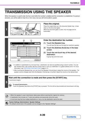 Page 3704-39
FACSIMILE
Contents
TRANSMISSION USING THE SPEAKER
When the speaker is used to dial, the fax is sent after the number is dialled and the connection is established. If a person 
answers, you will be able to hear his or her voice, but you will not be able to speak.
1
Place the original.
Place the original face up in the document feeder tray, or face 
down on the document glass.
When the document glass is used, only one page can be 
transmitted.
2
Enter the destination fax number.
(1) Touch the...