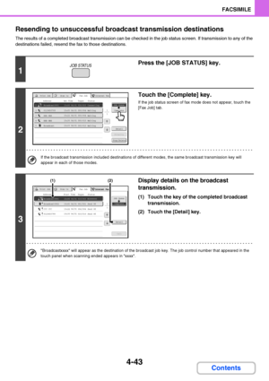 Page 3744-43
FACSIMILE
Contents Resending to unsuccessful broadcast transmission destinations
The results of a completed broadcast transmission can be checked in the job status screen. If transmission to any of the 
destinations failed, resend the fax to those destinations.
1
Press the [JOB STATUS] key.
2
Touch the [Complete] key.
If the job status screen of fax mode does not appear, touch the 
[Fax Job] tab.
If the broadcast transmission included destinations of different modes, the same broadcast transmission...
