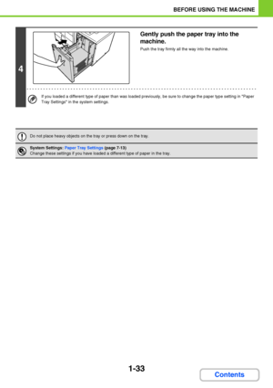Page 741-33
BEFORE USING THE MACHINE
Contents
4
Gently push the paper tray into the 
machine.
Push the tray firmly all the way into the machine.
If you loaded a different type of paper than was loaded previously, be sure to change the paper type setting in Paper 
Tray Settings in the system settings.
Do not place heavy objects on the tray or press down on the tray.
System Settings: Paper Tray Settings (page 7-13)
Change these settings if you have loaded a different type of paper in the tray.
Downloaded From...