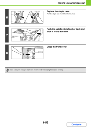 Page 931-52
BEFORE USING THE MACHINE
Contents
6
Replace the staple case.
Push the staple case in until it clicks into place.
7
Push the saddle stitch finisher back and 
latch it to the machine.
8
Close the front cover.
Make a test print or copy in staple sort mode to verify that stapling takes place correctly.
Downloaded From ManualsPrinter.com Manuals 