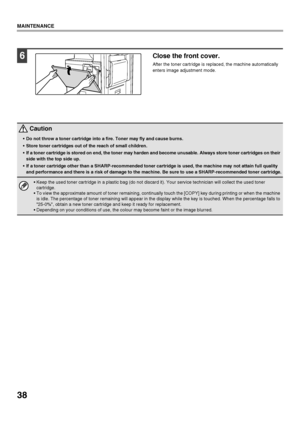 Page 4038
MAINTENANCE
6Close the front cover.
After the toner cartridge is replaced, the machine automatically 
enters image adjustment mode.
 Caution
Do not throw a toner cartridge into a fire. Toner may fly and cause burns.
 Store toner cartridges out of the reach of small children.
 If a toner cartridge is stored on end, the toner may harden and become unusable. Always store toner cartridges on their 
side with the top side up.
 If a toner cartridge other than a SHARP-recommended toner cartridge is used, the...