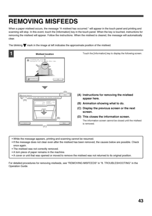 Page 4543
REMOVING MISFEEDS
When a paper misfeed occurs, the message A misfeed has occurred. will appear in the touch panel and printing and 
scanning will stop. In this event, touch the [Information] key in the touch panel. When the key is touched, instructions for 
removing the misfeed will appear. Follow the instructions. When the misfeed is cleared, the message will automatically 
clear.
The blinking   mark in the image at left indicates the approximate position of the misfeed.
For detailed procedures for...