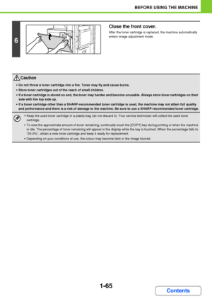 Page 1061-65
BEFORE USING THE MACHINE
Contents
6
Close the front cover.
After the toner cartridge is replaced, the machine automatically 
enters image adjustment mode.
Caution
Do not throw a toner cartridge into a fire. Toner may fly and cause burns.
Store toner cartridges out of the reach of small children.
If a toner cartridge is stored on end, the toner may harden and become unusable. Always store toner cartridges on their 
side with the top side up.
If a toner cartridge other than a SHARP-recommended toner...