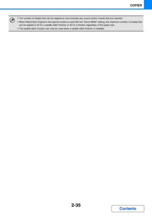 Page 1472-35
COPIER
Contents
 The number of sheets that can be stapled at once includes any covers and/or inserts that are inserted.
 When Mixed Size Original in the special modes is used with the Same Width setting, the maximum number of sheets that 
can be stapled is 25 for a saddle stitch finisher or 30 for a finisher regardless of the paper size.
 The saddle stitch function can only be used when a saddle stitch finisher is installed.
Downloaded From ManualsPrinter.com Manuals 