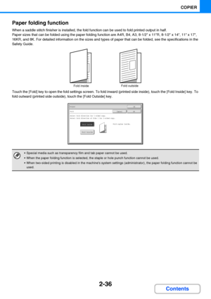 Page 1482-36
COPIER
Contents Paper folding function
When a saddle stitch finisher is installed, the fold function can be used to fold printed output in half.
Paper sizes that can be folded using the paper folding function are A4R, B4, A3, 8-1/2 x 11R, 8-1/2 x 14, 11 x 17, 
16KR, and 8K. For detailed information on the sizes and types of paper that can be folded, see the specifications in the 
Safety Guide.
Touch the [Fold] key to open the fold settings screen. To fold inward (printed side inside), touch the...