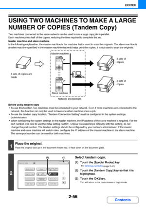 Page 1682-56
COPIER
Contents
USING TWO MACHINES TO MAKE A LARGE 
NUMBER OF COPIES (Tandem Copy)
Two machines connected to the same network can be used to run a large copy job in parallel.
Each machine prints half of the copies, reducing the time required to complete the job.
Master machine and slave machine
In the following explanation, the master machine is the machine that is used to scan the originals. The slave machine is 
another machine specified in the master machine that only helps print the copies; it...