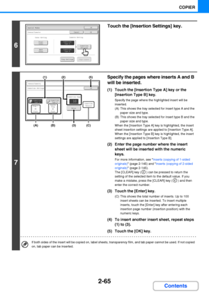 Page 1772-65
COPIER
Contents
6
Touch the [Insertion Settings] key.
7
Specify the pages where inserts A and B 
will be inserted.
(1) Touch the [Insertion Type A] key or the 
[Insertion Type B] key.
Specify the page where the highlighted insert will be 
inserted.
(A) This shows the tray selected for insert type A and the 
paper size and type.
(B) This shows the tray selected for insert type B and the 
paper size and type.
When the [Insertion Type A] key is highlighted, the insert 
sheet insertion settings are...