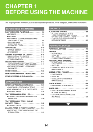 Page 421-1
This chapter provides information, such as basic operation procedures, how to load paper, and machine maintenance.
BEFORE USING THE MACHINE
PART NAMES AND FUNCTIONS  . . . . . . . . . . . . . .  1-3
 EXTERIOR . . . . . . . . . . . . . . . . . . . . . . . . . . . . .  1-3
 INTERIOR  . . . . . . . . . . . . . . . . . . . . . . . . . . . . .  1-5
 AUTOMATIC DOCUMENT FEEDER AND 
DOCUMENT GLASS  . . . . . . . . . . . . . . . . . . . . .  1-6
 SIDE AND BACK  . . . . . . . . . . . . . . . . . . . . . . . ....