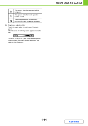 Page 551-14
BEFORE USING THE MACHINE
Contents
(3) Brightness adjustment key
Touch this key to adjust the brightness of the touch 
panel.
When touched, the following screen appears next to the 
key.
Touch the [+] key or the [-] key to adjust the brightness.
When finished, touch the brightness adjustment key 
again to close the screen.
This appears when the data security kit is 
being used.
This appears while the remote operation 
function is used.
The icon appears when the machine is 
communicating with an...