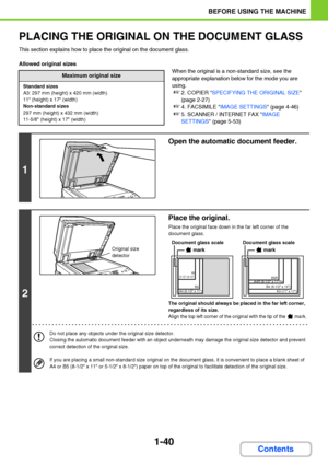 Page 811-40
BEFORE USING THE MACHINE
Contents
PLACING THE ORIGINAL ON THE DOCUMENT GLASS
This section explains how to place the original on the document glass.
Allowed original sizes
When the original is a non-standard size, see the 
appropriate explanation below for the mode you are 
using.
☞2. COPIER SPECIFYING THE ORIGINAL SIZE 
(page 2-27)
☞4. FACSIMILE IMAGE SETTINGS (page 4-46)
☞5. SCANNER / INTERNET FAX IMAGE 
SETTINGS (page 5-53)
Maximum original size
Standard sizes
A3: 297 mm (height) x 420 mm (width)...