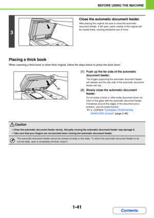 Page 821-41
BEFORE USING THE MACHINE
Contents Placing a thick book
When scanning a thick book or other thick original, follow the steps below to press the book down.
(1) Push up the far side of the automatic 
document feeder.
The hinges supporting the automatic document feeder 
will release and the rear side of the automatic document 
feeder will rise.
(2) Slowly close the automatic document 
feeder.
Do not press a book or other bulky document down too 
hard on the glass with the automatic document feeder.
If...