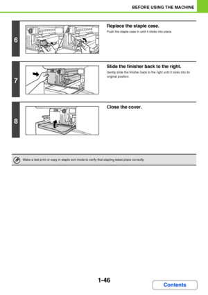 Page 871-46
BEFORE USING THE MACHINE
Contents
6
Replace the staple case.
Push the staple case in until it clicks into place.
7
Slide the finisher back to the right.
Gently slide the finisher back to the right until it locks into its 
original position.
8
Close the cover.
Make a test print or copy in staple sort mode to verify that stapling takes place correctly.
Downloaded From ManualsPrinter.com Manuals 