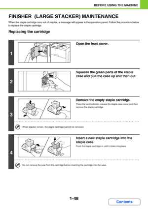 Page 891-48
BEFORE USING THE MACHINE
Contents
FINISHER  (LARGE STACKER) MAINTENANCE
When the staple cartridge runs out of staples, a message will appear in the operation panel. Follow the procedure below 
to replace the staple cartridge.
Replacing the cartridge
1
Open the front cover.
2
Squeeze the green parts of the staple 
case and pull the case up and then out.
3
Remove the empty staple cartridge.
Press the lock button to release the staple case cover and then 
remove the staple cartridge.
When staples...