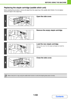 Page 941-53
BEFORE USING THE MACHINE
Contents Replacing the staple cartridge (saddle stitch unit)
Before starting this procedure, remove all output from the output tray of the saddle stitch finisher. Do not replace 
removed output in the output tray.
1
Open the side cover.
2
Remove the empty staple cartridge.
3
Load the new staple cartridge.
Remove the cover from the staple cartridge and install the 
cartridge.
4
Close the side cover.
Make a test print or copy using the saddle stitch function to verify that...