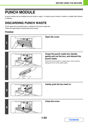 Page 951-54
BEFORE USING THE MACHINE
Contents
PUNCH MODULE
A punch module can be installed to punch holes in output. To install a punch module, a finisher or saddle stitch finisher 
is required.
DISCARDING PUNCH WASTE
Punch waste from punched holes is collected in the punch waste box.
Follow the steps below to discard the punch waste.
Finisher
1
Open the cover.
2
Grasp the punch waste box handle, 
gently pull out the box, and discard the 
punch waste.
Discard the punch waste in a plastic bag or other container,...